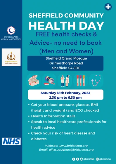 Sheffield Community Health Day. FREE health checks and advice - no need to book (men and women). Sheffield Grand Mosque, Grimesthorpe Road, Sheffield, S4 8DE. Saturday 18th February 2023, 2.30pm-6.30pm. Get your blood pressure, glucose, BMI (height and weight) and ECG checked; health information stalls; speak to local healthcare professionals; check your risk of heart disease and diabetes. Website: www.britishima.org