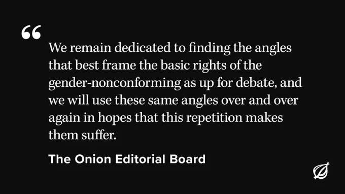 Black background with white text that reads "We remain dedicated to finding the angles that best frame the basic rights of the gender-nonconforming as up for debate, and we will use these same angles over and over again in hopes that this repetition makes them suffer." Attributed to The Onion Editorial Board