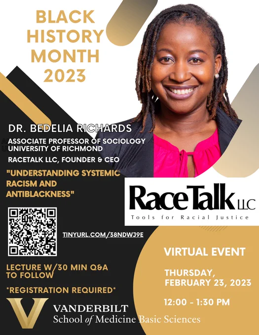 Banner for the event, showing a picture of Dr. Bedelia Richards on the upper right portion. Above and to the left of the image is "BLACK HISTORY MONTH 2023." Below that is Dr. Richards' title as well as the title of the event: “UNDERSTANDING SYSTEMIC RACISM AND ANTIBLACKNESS.” Below the title is a QR code. At the very bottom left is the wordmark of the School of Medicine Basic Sciences. On the bottom right, it reads, "VIRTUAL EVENT THURSDAY FEBRUARY 23 12:00pm CT." The image has a white, black, and gold background.