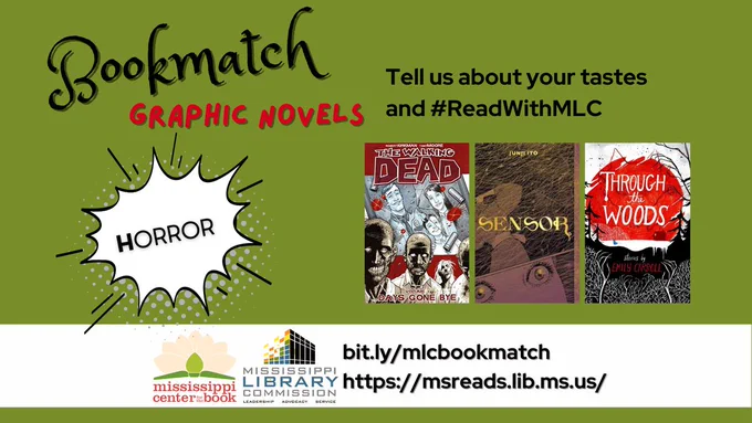 The background of the image is an olive green color. At the top of the graphic are the words "Bookmatch Graphic Novels." Below that are the words "Tell us about your tastes and #ReadWithMLC." There's a comic book style speech bubble to the left with the word "Horror" inside it. Three book covers are to the right of the speech bubble: 'The Walking Dead: Volume 1' by Robert Kirkman, 'Sensor' by Junji Ito, 'Through the Woods' by Emily Carroll. Below the images are the logos of the Mississippi Center for the Book and the Mississippi Library Commission as well as two URLS: bit.ly/mlcbookmatch and https://msreads.lib.ms.us