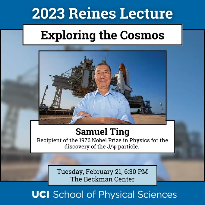 The top and bottom banners have a blue background with white text. The top says "2023 Reines Lecture," while the bottom banner has the UCI School of Physical Sciences logo. Beneath the title banner, the title of the Reines lecture, "Exploring the Cosmos." Beneath that is a photograph of Dr. Samuel Ting, standing in front of a rocket launch station. He is wearing a light blue button down and glasses, smiling, with his arms crossed. Underneath the photo is a text box that says "Samuel Ting, Recipient of the 1976 Nobel Prize in physics for the discover of the J/psi particle." Just above the logo at the bottom, a light blue box with the event time nad location: "Tuesday, February 21, 6:30 PM, The Beckman Center."