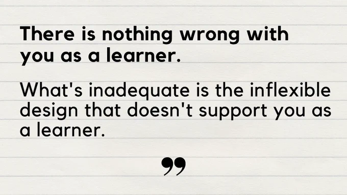 Text: There is nothing wrong with you as a learner. What's inadequate is the inflexible design that doesn't support you as a learner.