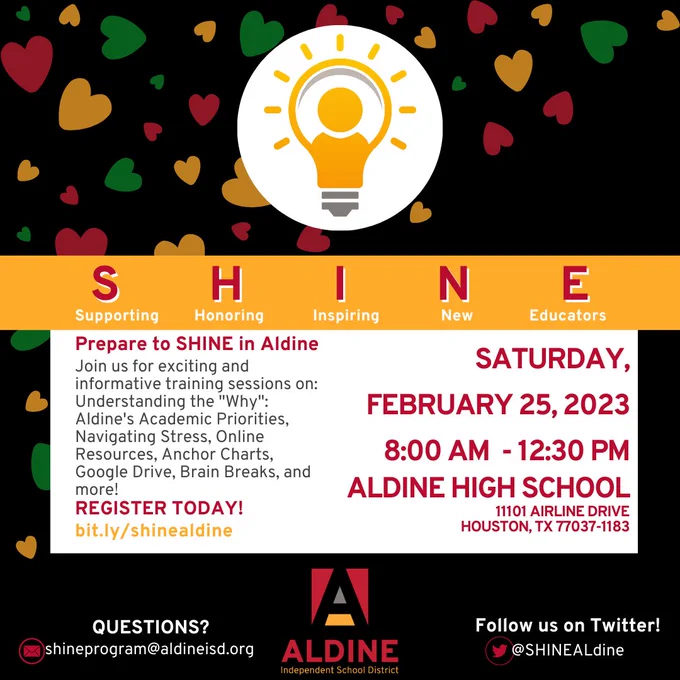 Black photo with red, yellow, and green hearts. SHINE logo with SHINE (Supporting, Honoring, Inspiring, New, Educators) text beneath it. Text in center reads Prepare to SHINE in Aldine. Join us for exciting and informative training sessions on: Understanding the "why": Aldine's Academic Priorities, Navigating Stress, Online Resources, Anchor Charts, Google Drive, Brain Breaks, and more! Register today! bit.ly/shinealdine Saturday, February 25, 2023, 8:00 AM - 12:30 PM Aldine High School 11101 Airline drive, Houston, TX, 77037-1183. Questions? Shineprogram@aldineisd.org. Aldine ISD Logo. Follow us on Twitter! @SHINEALdine