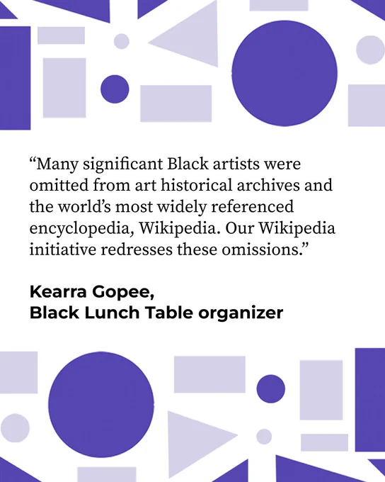 ?Many significant Black artists were omitted from art historical archives and the world's most widely referenced encyclopedia, Wikipedia. Our Wikipedia initiative redresses these omissions.? Quote by Kearra Gopee, Black Lunch Table organizer.