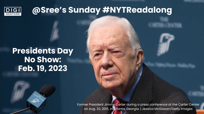 Picture: Former President Jimmy Carter during a press conference at the Carter Center on Aug. 20, 2015, in Atlanta, Georgia. | Jessica McGowan/Getty Images (this text is also in small font on the bottom right).

Top Left Corner: Digimentors logo

Text overlay (center top): @Sree's Sunday #NYTReadalong

Text on left: Presidents Day No Show: Feb. 19, 2023

Commentary: Presidents Day (no apostrophe per AP Style) celebrates all Presidents, not just George Washington and Abraham Lincoln. (Although it differs state by state.) Today, in particular, we are thinking of our 39th President, a Nobel Peace Prize-winner and longest living ex-president ever, Jimmy Carter.