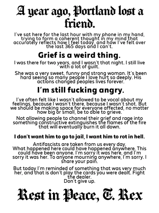 A white background with black text overlayed. Text reads “A year ago, Portland lost a friend.
I've sat here for the last hour with my phone in my hand, trying to form a coherent thought in my mind that accurately reflects how reel today, and how 've felt over the last 365 davs and I can't.
Grief is a weird thing.
I was there for two years, and wasnt that night. I stillive
She was a very sweet, funny and strong woman. It's been hard seeing so many people I love hurt so deeply. His actions changed peoples lives forever.
I'm still fucking angry.
I've often felt like I wasn't allowed to be vocal about my feelings, because I wasn't there, because I wasn't shot. But we should be making space for everyone affected, no matter how big or small, be to able to grieve.
Not allowing people to channel their grief and rage into something constructive extinguishes the flames of the fire that will eventually burn it all down.
I don't want him to go to jail, I want him to rot in hell.