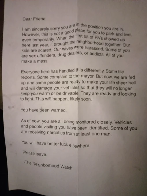 A picture of a printed letter that reads "Dear friend, I am sincerely sorry you are in the position you are in. However this is not a good place for to park and live, even temporarily. when the first lot of RVs showed up here last year it brought the neighborhood together. our kids are scared. our wives harassed. some of you are sex offenders, drug dealers, or addicts. all of you make a mess.

everyone here has handled this differently. some file reports. some complain to the mayor. but now, we are fed up and some people are ready to make your life sheer hell and will; damage your vehicles so that they will no longer keep you warm or be drivable. they are ready and looking to fight. this will happen, likely soon.

you have been warned.

as of now, you are all being monitored closely. vehicles and people visiting you have been identified. some of you are receiving narcotics from at least one man. 

you will have better luck elsewhere.

please leave

-the neighborhood watch"