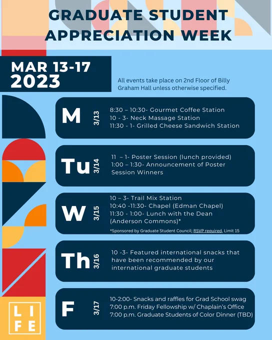 MONDAY 3/13
8:30 – 10:30- Gourmet Coffee Station
10 - 3- Neck Massage Station
11:30 - 1- Grilled Cheese Sandwich Station

TUESDAY 3/14
11 – 1- Poster Session (lunch provided)
1:00 – 1:30- Announcement of Poster Session Winners

WEDNESDAY 3/15
10 – 3- Trail Mix Station
10:40 -11:30- Chapel (Edman Chapel)
11:30 - 1:00- Lunch with the Dean (Anderson Commons)*

THURSDAY 3/16
Featured international snacks that have been recommended by our international graduate students

FRIDAY 3/17
10-2:00- Snacks and raffles for Grad School swag
7:00 p.m. Friday Fellowship w/ Chaplain’s Office
7:00 p.m. Graduate Students of Color Dinner