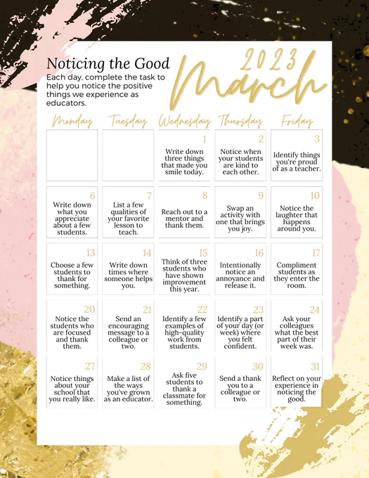 March calendar with tasks for each day. 
1 - Write down three things that made you smile today.
2 - Notice when students are kind.
3 - Identify things you're proud of as a teacher.
6 - Write down what you appreciate about a few students.
7 - List a few qualities of your favorite lesson to teach.
8 - Reach out to a mentor and thank them.
9 - Swap an activity with one that brings you joy.
10 - Notice the laughter that happens around you.
13 - Choose a few students to thank for something.
14 - Write down times where someone helps you.
15 - Think of three students who have shown improvement.
16 - Notice an annoyance and release it.
17 - Compliment students as they enter.
20 - Notice and thank focused students.
21 - Send an encouraging message to a colleague.
22 - Identify high-quality work from students.
23 - Identify a part of your day where you felt confident.
24 - Ask colleagues what the best part of their week was.
27 - Notice things about your school you like.
28 - Notice your growth.