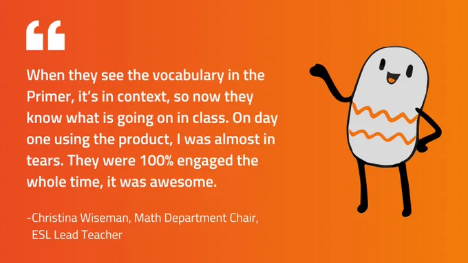Orange gradient background with a gray bean character from Ellevation Math Primers with the quote, "When they see the vocabulary in the Primer, in't in context, so now they know what is going on in class...." by Christina Wiseman, ESL lead teacher