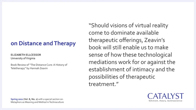 Quote from author Elizabeth Ellcessor’s book review of “The Distance Cure: A History of Teletherapy” by Hannah Zeavin that was published in the Fall 2022 issue of Catalyst (Vol. 8, No. 2): “Should visions of virtual reality come to dominate available therapeutic offerings, Zeavin’s book will still enable us to make sense of how these technological mediations work for or against the establishment of intimacy and the possibilities of therapeutic treatment.”