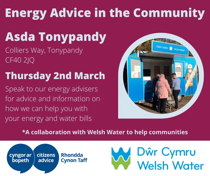 Image with red background and pale blue text on the left hand side saying: Energy Advice in the Community. Asda Tonypandy, Colliers Way, Tonypandy, CF40 2JQ. 

Thursday 2nd March. Speak to our energy advisers for advice and information on how we can help you with your energy and water bills. *A collaboration with Welsh Water to help communities. 

Image on the right shows the Welsh Water community van and a Welsh Water representative speaking with two people. 

The blue logo of Citizens Advice Rhondda Cynon Taff is located on the bottom left hand side of the image on a white background. The Welsh Water logo is located on the right hand side on a white background. 