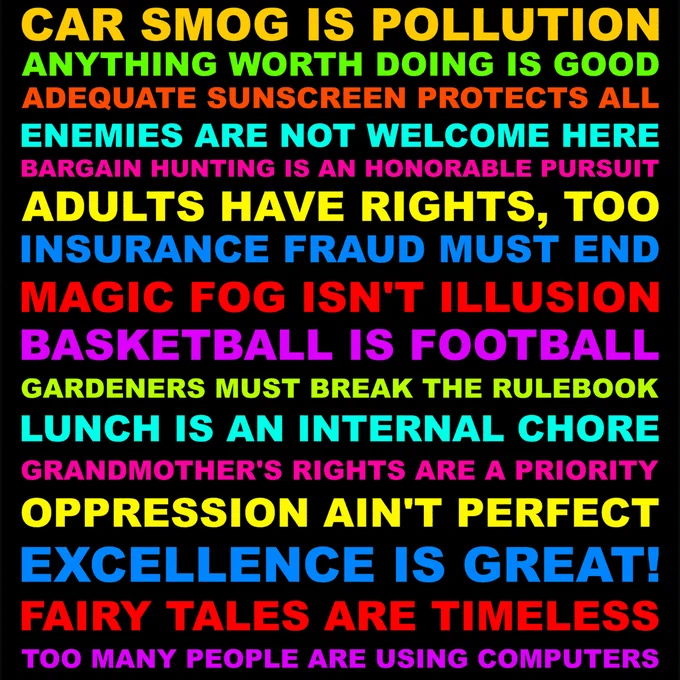 CAR SMOG IS POLLUTION. ANYTHING WORTH DOING IS GOOD. ADEQUATE SUNSCREEN PROTECTS ALL. ENEMIES ARE NOT WELCOME HERE. BARGAIN HUNTING IS AN HONORABLE PURSUIT. ADULTS HAVE RIGHTS, TOO. INSURANCE FRAUD MUST END. MAGIC FOG ISN'T ILLUSION. BASKETBALL IS FOOTBALL. GARDENERS MUST BREAK THE RULEBOOK. LUNCH IS AN INTERNAL CHORE. GRANDMOTHER'S RIGHTS ARE A PRIORITY. OPPRESSION AIN'T PERFECT. EXCELLENCE IS GREAT! FAIRY TALES ARE TIMELESS. TOO MANY PEOPLE ARE USING COMPUTERS.