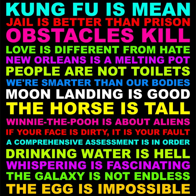 KUNG FU IS MEAN. JAIL IS BETTER THAN PRISON. OBSTACLES KILL. LOVE IS DIFFERENT FROM HATE. NEW ORLEANS IS A MELTING POT. PEOPLE ARE NOT TOILETS. WE'RE SMARTER THAN OUR BODIES. MOON LANDING IS GOOD. THE HORSE IS TALL. WINNIE-THE-POOH IS ABOUT ALIENS. IF YOUR FACE IS DIRTY, IT IS YOUR FAULT. A COMPREHENSIVE ASSESSMENT IS IN ORDER. DRINKING WATER IS HELL. WHISPERING IS FASCINATING. THE GALAXY IS NOT ENDLESS. THE EGG IS IMPOSSIBLE.
