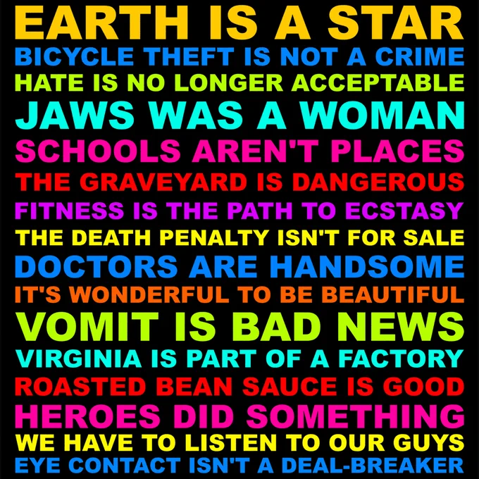 EARTH IS A STAR. BICYCLE THEFT IS NOT A CRIME. HATE IS NO LONGER ACCEPTABLE. JAWS WAS A WOMAN. SCHOOLS AREN'T PLACES. THE GRAVEYARD IS DANGEROUS. FITNESS IS THE PATH TO ECSTASY. THE DEATH PENALTY ISN'T FOR SALE. DOCTORS ARE HANDSOME. IT'S WONDERFUL TO BE BEAUTIFUL. VOMIT IS BAD NEWS. VIRGINIA IS PART OF A FACTORY. ROASTED BEAN SAUCE IS GOOD. HEROES DID SOMETHING WE HAVE TO LISTEN TO OUR GUYS. EYE CONTACT ISN'T A DEAL-BREAKER.
