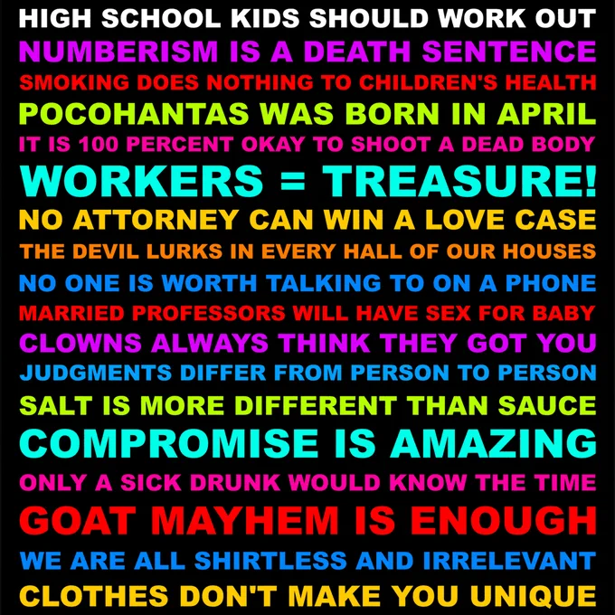 HIGH SCHOOL KIDS SHOULD WORK OUT. IT IS 100 PERCENT OKAY TO SHOOT A DEAD BODY. SMOKING DOES NOTHING TO CHILDREN'S HEALTH. NUMBERISM IS A DEATH SENTENCE. POCOHANTAS WAS BORN IN APRIL. WORKERS = TREASURE! NO ATTORNEY CAN WIN A LOVE CASE. THE DEVIL LURKS IN EVERY HALL OF OUR HOUSES. NO ONE IS WORTH TALKING TO ON A PHONE. MARRIED PROFESSORS WILL HAVE SEX FOR BABY CLOWNS ALWAYS THINK THEY GOT YOU. JUDGMENTS DIFFER FROM PERSON TO PERSON. SALT IS MORE DIFFERENT THAN SAUCE. COMPROMISE IS AMAZING. ONLY A SICK DRUNK WOULD KNOW THE TIME. GOAT MAYHEM IS ENOUGH. WE ARE ALL SHIRTLESS AND IRRELEVANT. CLOTHES DON'T MAKE YOU UNIQUE.
