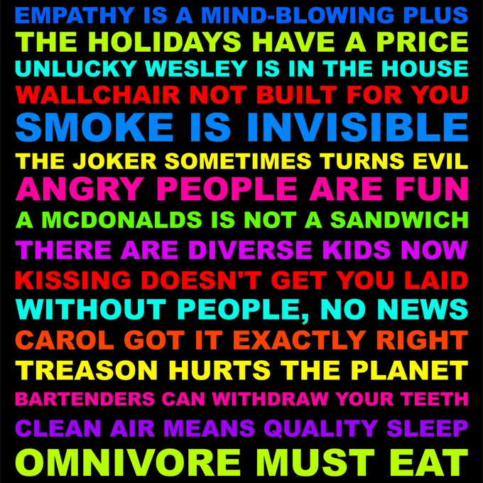EMPATHY IS A MIND-BLOWING PLUS. THE HOLIDAYS HAVE A PRICE. UNLUCKY WESLEY IS IN THE HOUSE. WALLCHAIR NOT BUILT FOR YOU. SMOKE IS INVISIBLE. THE JOKER SOMETIMES TURNS EVIL. ANGRY PEOPLE ARE FUN. A MCDONALDS IS NOT A SANDWICH. THERE ARE DIVERSE KIDS NOW. KISSING DOESN'T GET YOU LAID. WITHOUT PEOPLE, NO NEWS. CAROL GOT IT EXACTLY RIGHT. TREASON HURTS THE PLANET. BARTENDERS CAN WITHDRAW YOUR TEETH. CLEAN AIR MEANS QUALITY SLEEP. OMNIVORE MUST EAT.