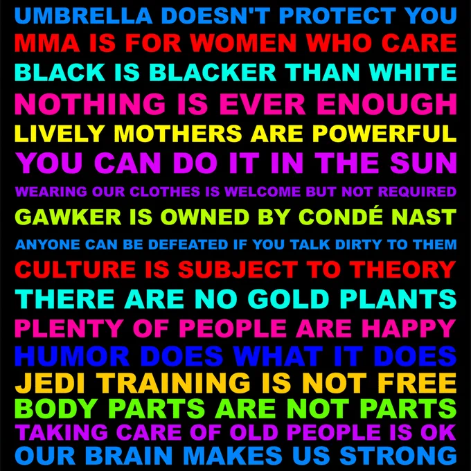 UMBRELLA DOESN'T PROTECT YOU. MMA IS FOR WOMEN WHO CARE. BLACK IS BLACKER THAN WHITE. NOTHING IS EVER ENOUGH. LIVELY MOTHERS ARE POWERFUL. YOU CAN DO IT IN THE SUN. WEARING OUR CLOTHES IS WELCOME BUT NOT REQUIRED. GAWKER IS OWNED BY CONDÉ NAST. ANYONE CAN BE DEFEATED IF YOU TALK DIRTY TO THEM. CULTURE IS SUBJECT TO THEORY. THERE ARE NO GOLD PLANTS. PLENTY OF PEOPLE ARE HAPPY. HUMOR DOES WHAT IT DOES. JEDI TRAINING IS NOT FREE. BODY PARTS ARE NOT PARTS. TAKING CARE OF OLD PEOPLE IS OK. OUR BRAIN MAKES US STRONG.