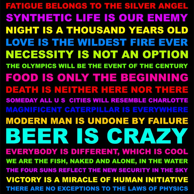 FATIGUE BELONGS TO THE SILVER ANGEL. SYNTHETIC LIFE IS OUR ENEMY. NIGHT IS A THOUSAND YEARS OLD. LOVE IS THE WILDEST FIRE EVER. NECESSITY IS NOT AN OPTION. THE OLYMPICS WILL BE THE EVENT OF THE CENTURY. FOOD IS ONLY THE BEGINNING. DEATH IS NEITHER HERE NOR THERE. SOMEDAY ALL U.S. CITIES WILL RESEMBLE CHARLOTTE. MAGNIFICENT CATERPILLAR IS EVERYWHERE. MODERN MAN IS UNDONE BY FAILURE. BEER IS CRAZY. EVERYBODY IS DIFFERENT, WHICH IS COOL. WE ARE THE FISH, NAKED AND ALONE, IN THE WATER. THE FOUR SUNS REFLECT THE NEW SECURITY IN THE SKY. VICTORY IS A MIRACLE OF HUMAN INITIATIVE. THERE ARE NO EXCEPTIONS TO THE LAWS OF PHYSICS.