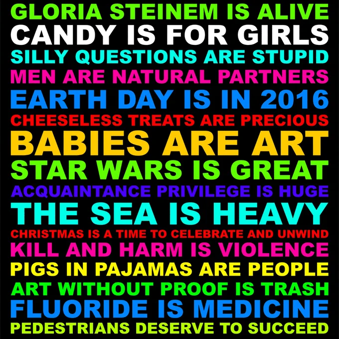 GLORIA STEINEM IS ALIVE. CANDY IS FOR GIRLS. SILLY QUESTIONS ARE STUPID. MEN ARE NATURAL PARTNERS. CHEESELESS TREATS ARE PRECIOUS. EARTH DAY IS IN 2016. BABIES ARE ART. STAR WARS IS GREAT. ACQUAINTANCE PRIVILEGE IS HUGE. THE SEA IS HEAVY. CHRISTMAS IS A TIME TO CELEBRATE AND UNWIND. KILL AND HARM IS VIOLENCE. PIGS IN PAJAMAS ARE PEOPLE. ART WITHOUT PROOF IS TRASH. FLUORIDE IS MEDICINE. PEDESTRIANS DESERVE TO SUCCEED.