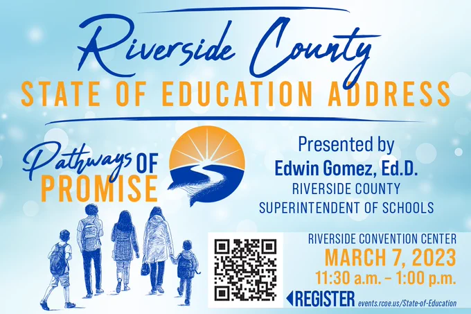 Riverside County State of Education Address, Pathways of Promise Presented by Edwin Gomez, Ed.D Riverside County Superintendent of Schools. Riverside Convention Center, March 7, 2023 11:30 a.m. - 1:00 p.m. Register at events.rcoe.us/State-of-Education.