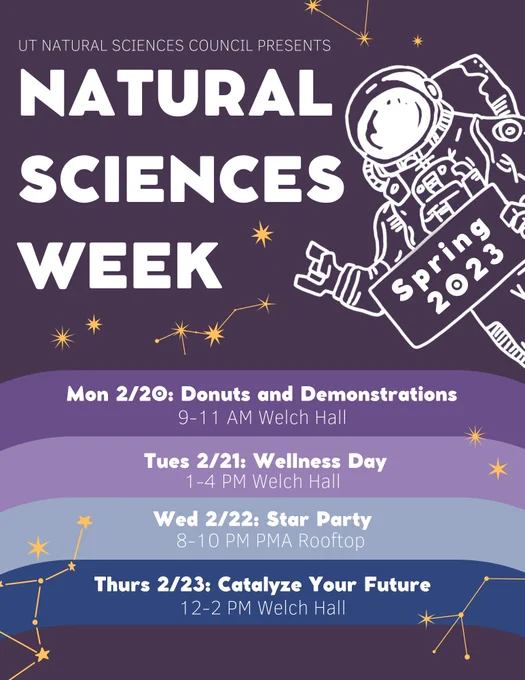 UT Natural Sciences Council presents Natural Sciences Week
Mon 2/20: Donuts & Demonstrations
9-11AM Welch Hall
Tues 2/21: Wellness Day
1-4PM Welch Hall
Wed 2/22: Star Party
8-10PM PMA Rooftop
Thurs 2/23: Catalyze Your Future
12-2PM Welch Hall