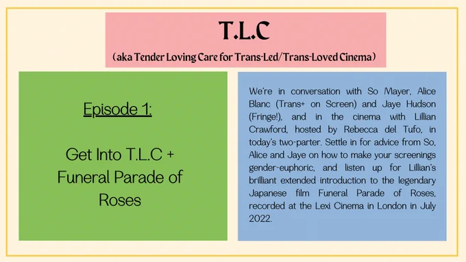 Text that provides information about the TLC podcast episode 1. (heading) T.L.C,
aka Tender Loving Care for Trans-Led/Trans-Loved Cinema.
(subheading) Episode 1:  Get Into T.L.C   Funeral Parade of Roses.
(blurb) We’re in conversation with So Mayer, Alice Blanc (Trans  on Screen) and Jaye Hudson (Fringe!), and in the cinema with Lillian Crawford, hosted by Rebecca del Tufo, in today’s two-parter. Settle in for advice from So, Alice and Jaye on how to make your screenings gender-euphoric, and listen up for Lillian’s brilliant extended introduction to the legendary Japanese film Funeral Parade of Roses, recorded at the Lexi Cinema in London in July 2022.
