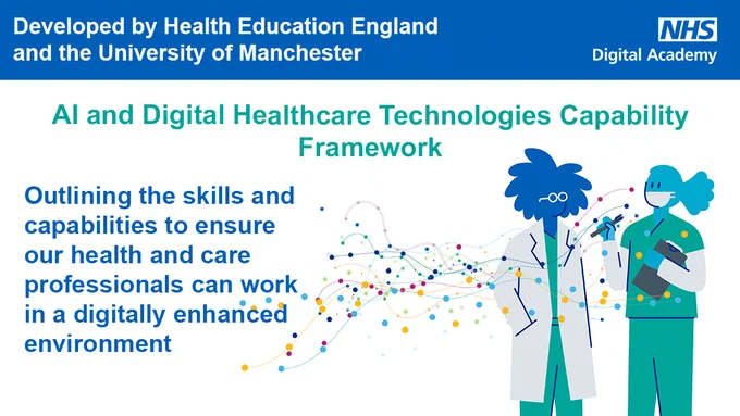 Developed by Health Education England and the University of Manchester 

NHS Digital Academy 

AI and Digital Healthcare Technologies Capability Framework 

Outlining the skills and capabilities to ensure our health and care professionals can work in a digitally enhanced environment 

Two clinicians speaking 