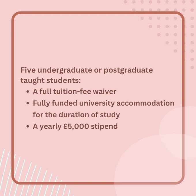 No Image. Text reads 'Five undergraduate or postgraduate taught students: A full tuition-fee waiver, Fully funded university accommodation for the duration of study and A yearly £5,000 stipend'