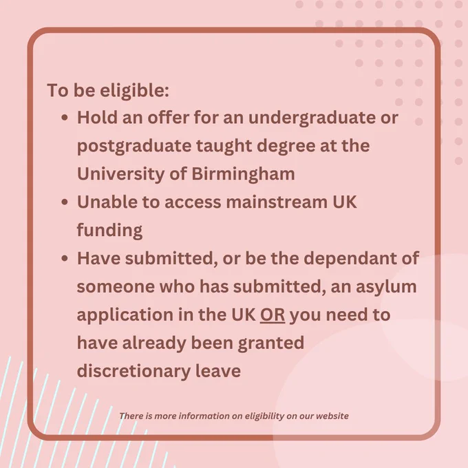 No image. Text reads 'To be eligible: Hold an offer for an undergraduate or postgraduate taught degree at the University of Birmingham, Unable to access mainstream UK funding, Have submitted, or be the dependant of someone who has submitted, an asylum application in the UK OR you need to have already been granted discretionary leave. There is more information on eligibility on our website'