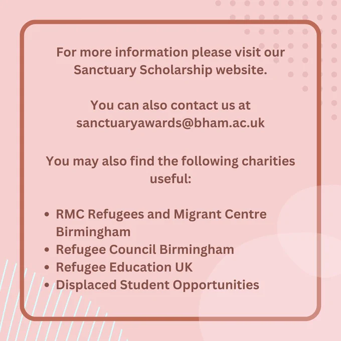 No image. Text reads 'For more information please visit our
Sanctuary Scholarship website. You can also contact us at sanctuaryawards@bham.ac.uk. You may also find the following charities useful: RMC Refugees and Migrant Centre
Birmingham, Refugee Council Birmingham,
Refugee Education UK, Displaced Student Opportunities.'