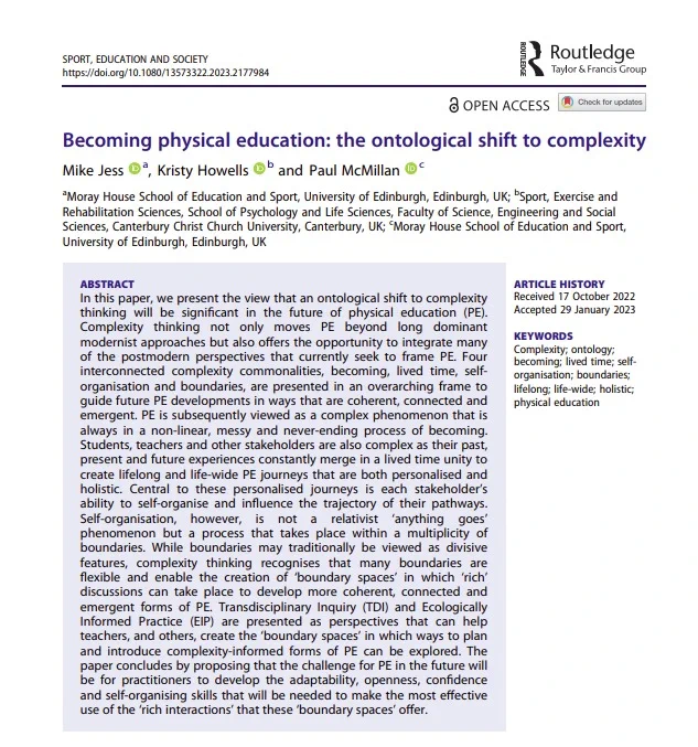 Photo is of the abstract of our new article entitled Becoming physical education: the ontological shift to complexity. 
By Mike Jess, Kristy Howells and Paul McMillan published today in Sport Education and Society. 

The summary of the abstract for the alt text reads: In this paper, we present the view that an ontological shift to complexity thinking will be significant in the future of physical education (PE). We conclude by proposing that the challenge for PE in the future will be for practitioners to develop the adaptability, openness, confidence and self-organising skills that will be needed to make the most effective use of the ‘rich interactions’ that these ‘boundary spaces’ offer.

It can be accessed in full open access via the url: https://www.tandfonline.com/doi/full/10.1080/13573322.2023.2177984 