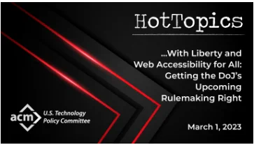 ACM's US Technology Policy Committee (USTPC) will host a HotTopics webinar session, "With Liberty and Web Accessibility for All: Getting the DOJ’s Upcoming Rulemaking Right" on Wednesday, March 1, at 5 pm EST. Join a panel of ACM experts as they discuss what the new rules should look like, whether they can they be crafted to well serve both user and business interests, what assistive technologies must they enable, if the new rules fully meet the needs of the one in four Americans affected by some form of disability, and how accessible websites should be designed to conform with the Americans with Disabilities Act.