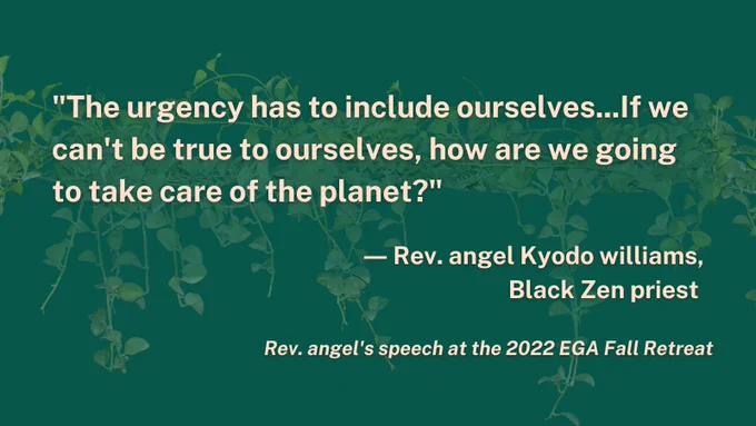 "The urgency has to include ourselves...If we can't be true to ourselves, how are we going to take care of the planet?" -Rev. angel Kyodo williams, Black Zen priest

Rev. angel's speech at the 2022 EGA Fall Retreat