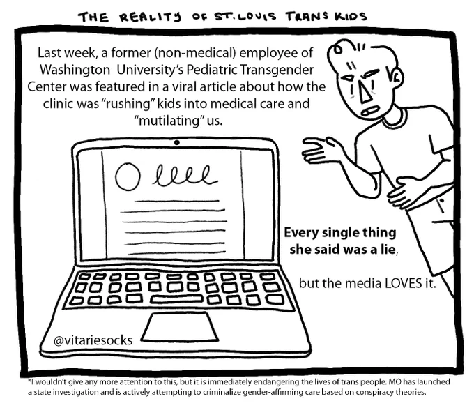 The beginning of a 10-image cartoon comic featuring Joey, a boy with short hair. 
Image 1: Joey, upset, gesticulates towards an open laptop. Text reads: The reality of St. Louis trans kids. Last week, a former (non-medical) employee of Washington University’s Pediatric Transgender Center was featured in a viral article about how the clinic was “rushing” kids into medical care and “mutilating” us. Every single thing she said was a lie, but the media loves it. Footnote reads: I wouldn’t give any more attention to this, but it is immediately endangering the lives of trans people. Missouri has launched a state investigation and is actively attempting to criminalize gender-affirming care based on conspiracy theories.