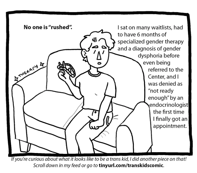 Image 4: A younger Joey sits on a couch and stims with a tangle fidget toy. Text reads: No one is “rushed”. I sat on many waitlists, had to have 6 months of specialized gender therapy and a diagnosis of gender dysphoria before even being referred to the Center, and I was denied as “not ready enough” by an endocrinologist the first time I finally got an appointment. Footnote reads: If you’re curious about what it looks like to be a trans kid, I did another piece on that! Check out tinyurl.com/transkidscomic.