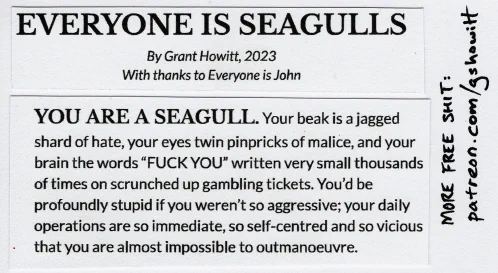 

YOU ARE A SEAGULL. Your beak is a jagged shard of hate, your eyes twin pinpricks of malice, and your brain the words “FUCK YOU” written very small thousands of times on scrunched up gambling tickets. You’d be profoundly stupid if you weren’t so aggressive; your daily operations are so immediate, so self-centred and so vicious that you are almost impossible to outmanoeuvre.
