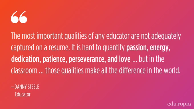 "The most important qualities of any educator are not adequately captured on a resume. It is hard to quantify passion, energy, dedication, patience, perseverance, and love… but in the classroom… those qualities make all the difference in the world." 
— Danny Steele, Educator
