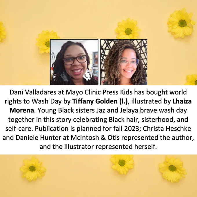 A golden-yellow slide patterned with bright-yellow daisies. A white text box reads, "Dani Valladares at Mayo Clinic Press Kids has bought world rights to Wash Day by Tiffany Golden (l.), illustrated by Lhaiza Morena. Young Black sisters Jaz and Jelaya brave wash day together in this story celebrating Black hair, sisterhood, and self-care. Publication is planned for fall 2023; Christa Heschke and Daniele Hunter at McIntosh & Otis represented the author ,and the illustrator represented herself." Pictured are the author and illustrator, two smiling Black women. End alt text.