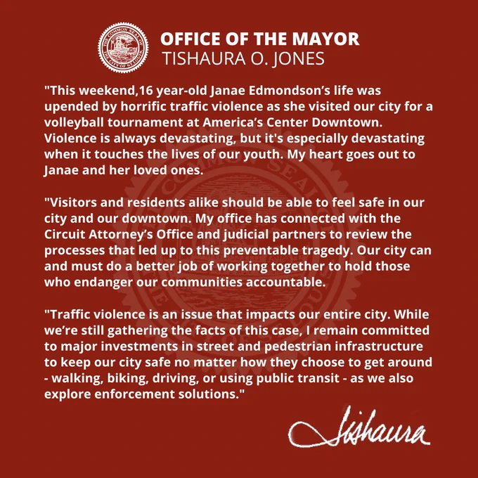 "This weekend,16 year-old Janae Edmondson’s life was upended by horrific traffic violence as she visited our city for a volleyball tournament at America’s Center Downtown. Violence is always devastating, but it's especially devastating when it touches the lives of our youth. My heart goes out to Janae and her loved ones.

"Visitors and residents alike should be able to feel safe in our city and our downtown. My office has connected with the Circuit Attorney’s Office and judicial partners to review the processes that led up to this preventable tragedy. Our city can and must do a better job of working together to hold those who endanger our communities accountable.

"Traffic violence is an issue that impacts our entire city. While we’re still gathering the facts of this case, I remain committed to major investments in street and pedestrian infrastructure to keep our city safe no matter how they choose to get around as we also explore enforcement solutions.