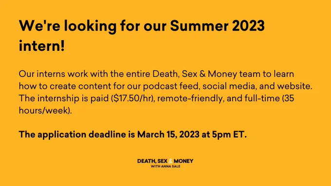 A mustard yellow card that reads "We're looking for our Summer 2023 intern!" in black text. It continues, "Our interns work with the entire Death, Sex & Money team to learn how to create content for our podcast feed, social media, and website. The internship is paid ($17.50/hr), remote-friendly, and full-time (35 hours/week). The application deadline is March 15, 2023 at 5pm ET." The Death, Sex & Money logo is centered at the bottom in the same black text with a white ampersand.
