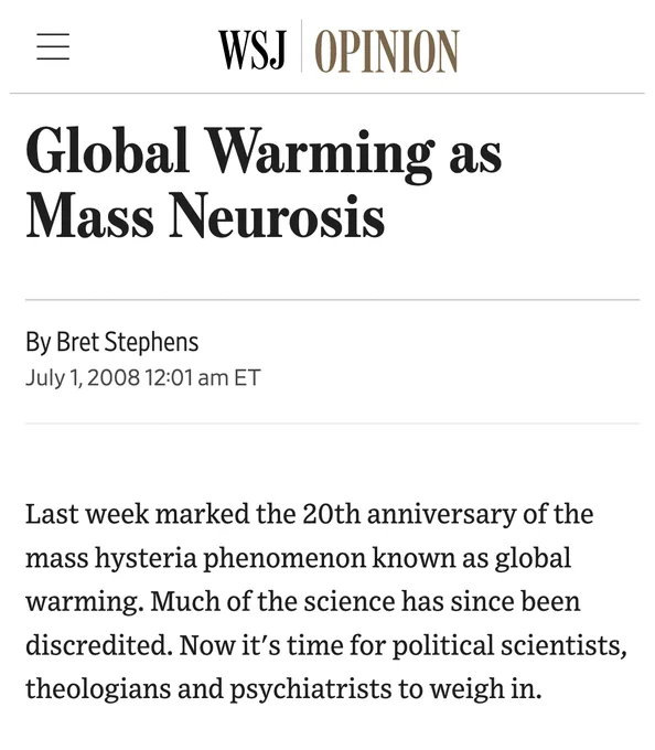 Wall Street Journal Opinion

Global Warming as Mass Neurosis

By Bret Stephens

Last week marked the 20th anniversary of the mass hysteria phenomenon known as global warming. Much of the science has since been discredited. Now it's time for political scientists, theologians and psychiatrists to weigh in.

