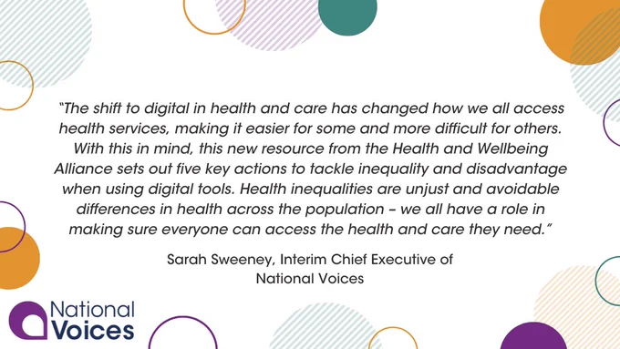  

Yellow, purple and green rings and circles surround central text, reading '“The shift to digital in health and care has changed how we all access health services, making it easier for some and more difficult for others. With this in mind, this new resource from the Health and Wellbeing Alliance sets out five key actions to tackle inequality and disadvantage when using digital tools. Health inequalities are unjust and avoidable differences in health across the population – we all have a role in making sure everyone can access the health and care they need.”- Sarah Sweeney, Interim Chief Executive of National Voices’. The National Voices logo is pictured in the bottom left corner. 