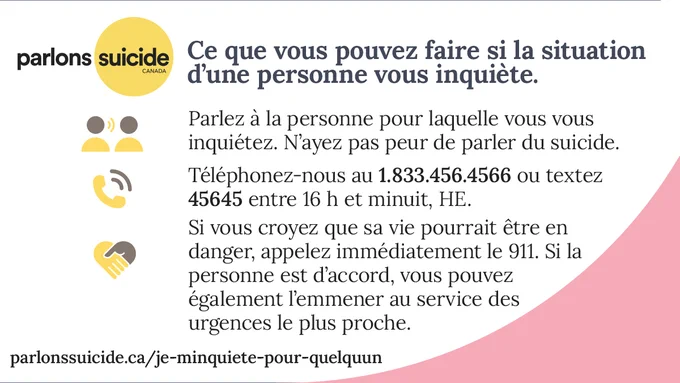 Infographie portant le logo de Parlons suicide. Sur fond rose et blanc, on peut lire le texte suivant : << Ce que vous pouvez faire si la situation d’une personne vous inquiète. 1. Parlez-lui-en. 2. Téléphonez-nous au 1.833.456.4566 ou textez 45645 entre 16 h et minuit, HE. 3. Si vous croyez que la personne est en danger, faites le 911 ou accompagnez-la au service des urgences le plus proche.>>