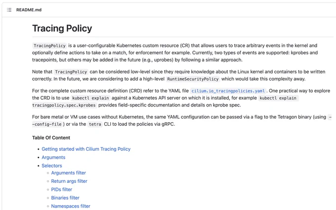 Tracing Policy
TracingPolicy is a user-configurable Kubernetes custom resource (CR) that allows users to trace arbitrary events in the kernel and optionally define actions to take on a match, for enforcement for example. Currently, two types of events are supported: kprobes and tracepoints, but others may be added in the future (e.g., uprobes) by following a similar approach.

Note that TracingPolicy can be considered low-level since they require knowledge about the Linux kernel and containers to be written correctly. In the future, we are considering to add a high-level RuntimeSecurityPolicy which would take this complexity away.

For the complete custom resource definition (CRD) refer to the YAML file cilium.io_tracingpolicies.yaml. One practical way to explore the CRD is to use kubectl explain against a Kubernetes API server on which it is installed, for example kubectl explain tracingpolicy.spec.kprobes provides field-specific documentation and details on kprobe spec.

For bare met