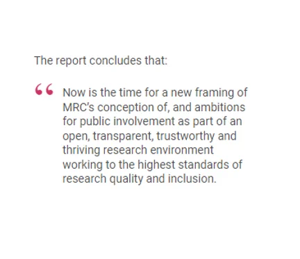 The report concludes that:

"Now is the time for a new framing of MRC’s conception of, and ambitions for public involvement as part of an open, transparent, trustworthy and thriving research environment working to the highest standards of research quality and inclusion."