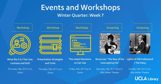 List of Events and Workshops for Winter Quarter: Week 7
Logos and text on blue background

What the F.U.? Fair Use Licenses and DnD
Thursday, Feb. 23 at 11 a.m.

Presentation Strategies and Tools
Thursday, Feb. 23 at 1 p.m.

The Latest Decisions on Fair Use
Friday, Feb. 24 at 12 p.m.

Bruce Lee: The Way of the Intercepting Fist
Saturday, Feb. 25 at 7:30 p.m.

Lights of Old Hollywood / The Patsy
Sunday, Feb. 26 at 7 p.m.