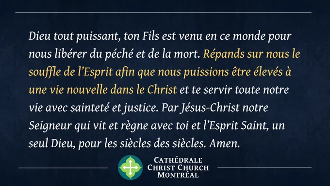 Dieu tout puissant, ton Fils est venu en ce monde pour nous libérer du péché et de la mort. Répands sur nous le souffle de l’Esprit afin que nous puissions être élevés à une vie nouvelle dans le Christ et te servir toute notre vie avec sainteté et justice. Par Jésus-Christ notre Seigneur qui vit et règne avec toi et l’Esprit Saint, un seul Dieu, pour les siècles des siècles. Amen.
