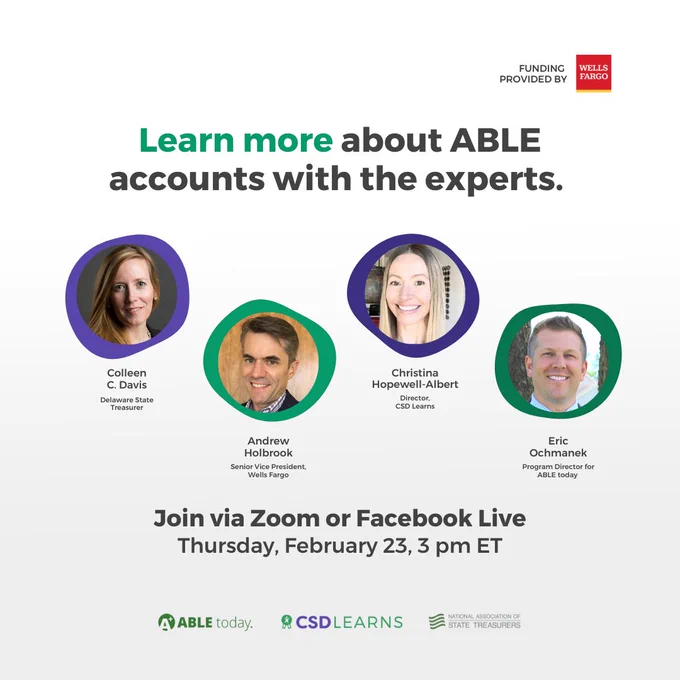 [Image Description: The background is white. The top right corner has the black text: "Funding provided by" with the Wells Fargo logo next to it. There is a header text in green, and black: “Learn more about ABLE accounts with the experts.” Underneath are four circled photos of individuals with green and purple borders. From left to right: two women with blonde hair and two men with short hair. One has brown hair and the other is blonde. The names underneath the photos are: Colleen C. Davis, Delaware State Treasurer, Andrew Holbrook, Senior Vice President, Wells Fargo, Christina Hopewell-Albert, Director, CSD Learns, Eric Ochmanek, Program Director for ABLE today. At the bottom center are the sub-header black text: “Join via Zoom or Facebook Live, Thursday, February 23, 3 PM ET” Below are three logos centered: ABLE today, CSD Learns, and National Association of State Treasurers.]