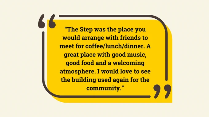 The Step was the place you would arrange with friends to meet for coffee/lunch/dinner. A great place with good music, good food and a welcoming atmosphere. I would love to see the building used again for the community.